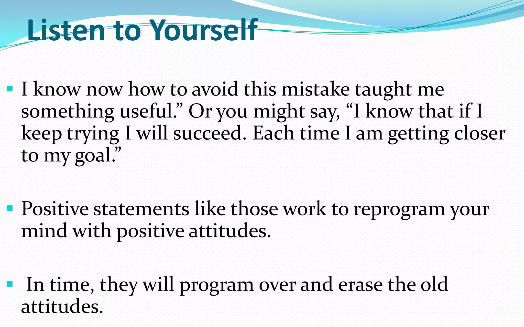Listen to Yourself
 I know now how to avoid this mistake taught me
something useful.” Or you might say, “I know that if I
keep trying I will succeed. Each time I am getting closer
to my goal.”
 Positive statements like those work to reprogram your
mind with positive attitudes.
 In time, they will program over and erase the old
attitudes.
 
