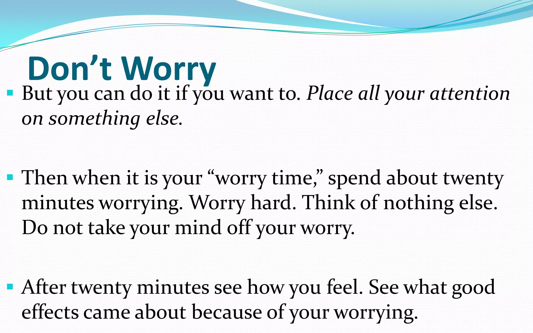 Don’t Worry
 But you can do it if you want to. Place all your attention
on something else.
 Then when it is your “worry time,” spend about twenty
minutes worrying. Worry hard. Think of nothing else.
Do not take your mind off your worry.
 After twenty minutes see how you feel. See what good
effects came about because of your worrying.
 