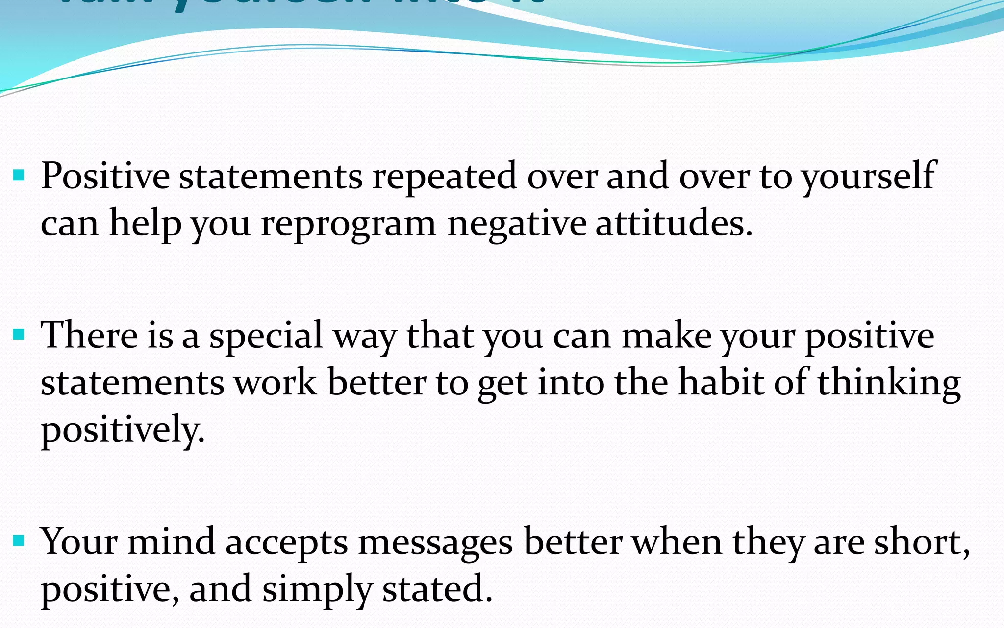 Talk yourself into it
 Positive statements repeated over and over to yourself
can help you reprogram negative attitudes.
 There is a special way that you can make your positive
statements work better to get into the habit of thinking
positively.
 Your mind accepts messages better when they are short,
positive, and simply stated.
 