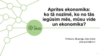 Aprites ekonomika:
ko tā nozīmē, ko no tās
iegūsim mēs, mūsu vide
un ekonomika?
Profesore, Dr.sc.ing. Jūlija Gušča
julija.gusca@rtu.lv
1
 