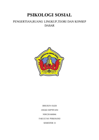 PSIKOLOGI SOSIAL
PENGERTIAN,RUANG LINGKUP,TEORI DAN KONSEP
DASAR
DISUSUN OLEH
ANGGI SEPTIYANI
NIM 201460046
FAKULTAS PSIKOLOGI
SEMESTER II
 