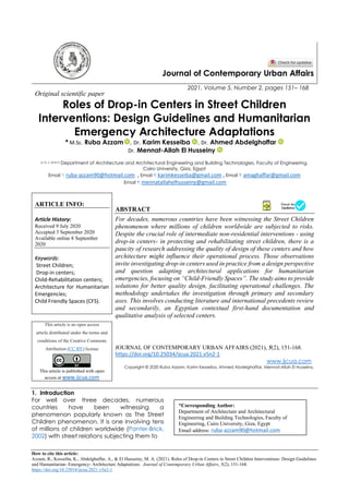 How to cite this article:
Azzam, R., Kesseiba, K., Abdelghaffar, A., & El Husseiny, M. A. (2021). Roles of Drop-in Centers in Street Children Interventions: Design Guidelines
and Humanitarian- Emergency- Architecture Adaptations. Journal of Contemporary Urban Affairs, 5(2), 151-168.
https://doi.org/10.25034/ijcua.2021.v5n2-1
Journal of Contemporary Urban Affairs
2021, Volume 5, Number 2, pages 151– 168
Original scientific paper
Roles of Drop-in Centers in Street Children
Interventions: Design Guidelines and Humanitarian
Emergency Architecture Adaptations
* M.Sc. Ruba Azzam , Dr. Karim Kesseiba , Dr. Ahmed Abdelghaffar
Dr. Mennat-Allah El Husseiny
a, b, c and d Department of Architecture and Architectural Engineering and Building Technologies, Faculty of Engineering,
Cairo University, Giza, Egypt
Email 1: ruba-azzam90@hotmail.com , Email 2: karimkesseiba@gmail.com , Email 3: amaghaffar@gmail.com
Email 4: mennatallahelhusseiny@gmail.com
ARTICLE INFO:
Article History:
Received 9 July 2020
Accepted 3 September 2020
Available online 8 September
2020
Keywords:
Street Children;
Drop-in centers;
Child-Rehabilitation centers;
Architecture for Humanitarian
Emergencies;
Child Friendly Spaces (CFS).
ABSTRACT
For decades, numerous countries have been witnessing the Street Children
phenomenon where millions of children worldwide are subjected to risks.
Despite the crucial role of intermediate non-residential interventions - using
drop-in centers- in protecting and rehabilitating street children, there is a
paucity of research addressing the quality of design of these centers and how
architecture might influence their operational process. Those observations
invite investigating drop-in centers used in practice from a design perspective
and question adapting architectural applications for humanitarian
emergencies, focusing on “Child-Friendly Spaces”. The study aims to provide
solutions for better quality design, facilitating operational challenges. The
methodology undertakes the investigation through primary and secondary
axes. This involves conducting literature and international precedents review
and secondarily, an Egyptian contextual first-hand documentation and
qualitative analysis of selected centers.
This article is an open access
article distributed under the terms and
conditions of the Creative Commons
Attribution (CC BY) license
This article is published with open
access at www.ijcua.com
JOURNAL OF CONTEMPORARY URBAN AFFAIRS (2021), 5(2), 151-168.
https://doi.org/10.25034/ijcua.2021.v5n2-1
www.ijcua.com
Copyright © 2020 Ruba Azzam, Karim Kesseiba, Ahmed Abdelghaffar, Mennat-Allah El Husseiny.
1. Introduction
For well over three decades, numerous
countries have been witnessing a
phenomenon popularly known as The Street
Children phenomenon. It is one involving tens
of millions of children worldwide (Panter-Brick,
2002) with street relations subjecting them to
*Corresponding Author:
Department of Architecture and Architectural
Engineering and Building Technologies, Faculty of
Engineering, Cairo University, Giza, Egypt
Email address: ruba-azzam90@hotmail.com
 