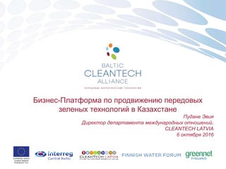 Бизнес-Платформа по продвижению передовых
зеленых технологий в Казахстане
Пудане Эвия
Директор департамента международных отношений,
CLEANTECH LATVIA
6 октября 2016
 