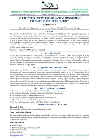 e-ISSN: 2582-5208
International Research Journal of Modernization in Engineering Technology and Science
Volume:02/Issue:07/July -2020 Impact Factor- 5.354 www.irjmets.com
www.irjmets.com @International Research Journal of Modernization in Engineering, Technology and Science
[1146]
AN EDUCATION ON FUNCTIONING CAPITAL MANAGEMENT
FOR SALEM CEAT RUBBER FACTORY
N. Hariharan*1
B.com Cs Second year, Parvathy’s arts and Science College, Wisdom city, Dindigul
ABSTRACT
The character of industrial sector is very critical for a developing nation like India. India is going through a phase of
rapid development and growth. The Indian Tire Industry plays a key role in national economy by generating substantial
revenue for the state and central government. The industry is highly split with a number of players of global standard.
In terms of quantity, output and efficiency standard, it competes with foreign industries. This study mainly focuses on
Working Capital Management of selected tire companies in India. The study attempts to review the origin and growth
of selected tire company. Profit and Loss account, Balance sheet and some of the important key ratios are taken for
working capital management study.
Keywords : Capital, Plant, Management, Employed.
I. INTRODUCTION
In India, there are 45 tire firms and 60 tire plants. The annual turnover is about Rs. 56,000 Cores, its exports Rs. 5,900
Cores. The industry concentration in turnover is about 21 large company’s contribution. The role made by the industrial
sector in India’s real gross domestic product has increased over the years. However, the rate of growth has not been at
par with outlooks. In the planning process of India’s economic development a lot of weight was given on the heavy
industries and this led to larger hopes.
II. STATEMENT OF THE PROBLEM
Employed capital decisions provide a typical example of the risk-return nature of financial conclusion making.
Increasing a firm’s net working capital, current assets less current liabilities, reduces the risk of a firm not being able to
pay its bills on time. This at the same time reduces the overall productivity of the firm. Working capital organization
involves the risk-return trade-off: not taking additional risk unless remunerated with additional returns. The presence of
a firm depends on the ability of its management to manage the firm’s working capital. Working capital management
involves the process of converting investment in inventories and accounts receivables into cash for the firm to use in
paying its operative bills. On this background the researcher has made an attempt to analyze the working capital
management of MRF tires which was the leading tire industrial company in India.
III. OBJECTIVES OF THE STUDY
➢ To study the reasonable Balance Sheet and Profit and Loss account of study unit.
➢ To prediction the trend in Occupied Capital, Net Profit, Sales, Current Asset.
➢ To outline the profile of Madras Rubber Factory
➢ To study the Liquidity and productivity position of the study unit
➢ This study is accepted with the following objectives;
➢ To study and analysis the vagaries in Working Capital of the study unit
IV. METHODOLOGY OF THE STUDY
Research Design
The scholar has used Analytical Research Design for the study.
Nature and Source of Data
The homework is based on insignificant data. Data related to profit and loss account, balance sheet and other key ratios
were composed from the available annual reports of selected tire company. The data has been composed from the website
of the selected study units.
Tools for analysis
➢ Ratio Analysis
➢ Statement of changes in Working Capital
➢ Simple Index Number
➢ Trend Analysis
 