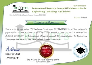 International Research Journal Of Modernization In
Engineering Technology And Science
3
Ref: IRJMETS/Certificate/Volume 2/Issue 7/231136
Certificate of Publication
This is to certify that author “N. Hariharan” with paper ID “IRJMETS231136” has published a
paper entitled “AN EDUCATION ON FUNCTIONING CAPITAL MANAGEMENT FOR SALEM CEAT
RUBBER FACTORY” in International Research Journal Of Modernization In Engineering
Technology And Science (IRJMETS), Volume 2, Issue 7, July 2020.
Editor in Chief
We Wish For Your Better Future
IRJMETS
www.irjmets.com
Issue Date: 28/07/2020
e-ISSN: 2582-5208
 