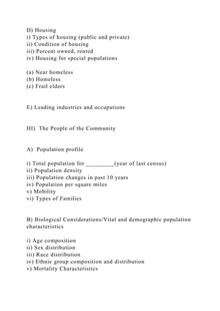 D) Housing
i) Types of housing (public and private)
ii) Condition of housing
iii) Percent owned, rented
iv) Housing for special populations
(a) Near homeless
(b) Homeless
(c) Frail elders
E) Leading industries and occupations
III) The People of the Community
A) Population profile
i) Total population for _________(year of last census)
ii) Population density
iii) Population changes in past 10 years
iv) Population per square miles
v) Mobility
vi) Types of Families
B) Biological Considerations/Vital and demographic population
characteristics
i) Age composition
ii) Sex distribution
iii) Race distribution
iv) Ethnic group composition and distribution
v) Mortality Characteristics
 