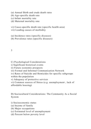 (a) Annual Birth and crude death rates
(b) Age-specific death rate
(c) Infant mortality rate
(d) Maternal mortality rate
vi) Cause-specific death rate (specific health area)
vii) Leading causes of morbidity
(a) Incidence rates (specific diseases)
(b) Prevalence rates (specific diseases)
3
C) Psychological Considerations
i) Significant historical events
ii) Future economic prospects
iii) Formal and Informal Communication Network
iv) Rates of Suicide and Homicides for specific subgroups
within the population
v) Adequacy of protective services
vi) Common sources of Stress (e.g. unemployment , lack of
affordable housing)
D) Sociocultural Considerations: The Community As a Social
System
i) Socioeconomic status
(a) Income of family
(b) Major occupations
(c) Estimated level of unemployment
(d) Percent below poverty level
 