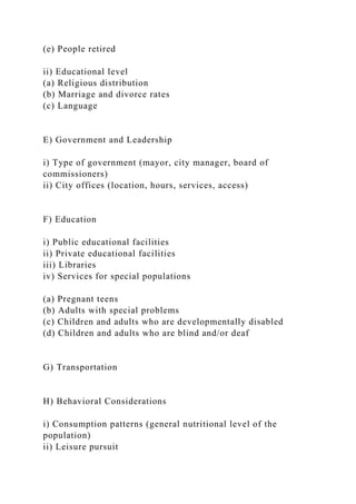(e) People retired
ii) Educational level
(a) Religious distribution
(b) Marriage and divorce rates
(c) Language
E) Government and Leadership
i) Type of government (mayor, city manager, board of
commissioners)
ii) City offices (location, hours, services, access)
F) Education
i) Public educational facilities
ii) Private educational facilities
iii) Libraries
iv) Services for special populations
(a) Pregnant teens
(b) Adults with special problems
(c) Children and adults who are developmentally disabled
(d) Children and adults who are blind and/or deaf
G) Transportation
H) Behavioral Considerations
i) Consumption patterns (general nutritional level of the
population)
ii) Leisure pursuit
 