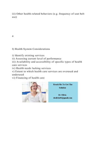 iii) Other health-related behaviors (e.g. frequency of seat belt
use)
4
I) Health System Considerations
i) Identify existing services
ii) Assessing current level of performance
iii) Availability and accessibility of specific types of health
care services
iv) Health needs lacking services
v) Extent to which health care services are overused and
underused
vi) Financing of health care
 