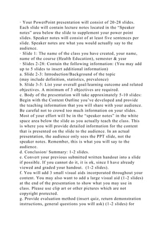 · Your PowerPoint presentation will consist of 20-28 slides.
Each slide will contain lecture notes located in the “Speaker
notes” area below the slide to supplement your power point
slides. Speaker notes will consist of at least five sentences per
slide. Speaker notes are what you would actually say to the
audience.
· Slide 1: The name of the class you have created, your name,
name of the course (Health Education), semester & year
· Slides 2-28: Contain the following information: (You may add
up to 5 slides to insert additional information)
a. Slide 2-3: Introduction/Background of the topic
(may include definition, statistics, prevalence)
b. Slide 3-5: List your overall goal/learning outcome and related
objectives. A minimum of 3 objectives are required.
c. Body of the presentation will take approximately 5-10 slides:
Begin with the Content Outline you’ve developed and provide
the teaching information that you will share with your audience.
Be careful not to crowd too much information on your slides.
Most of your effort will be in the “speaker notes” in the white
space area below the slide as you actually teach the class. This
is where you will provide detailed information for the content
that is presented on the slide to the audience. In an actual
presentation, the audience only sees the PPT slide, not the
speaker notes. Remember, this is what you will say to the
audience.
d. Conclusion/ Summary: 1-2 slides.
e. Convert your previous submitted written handout into a slide
if possible. If you cannot do it, it is ok, since I have already
viewed and graded your handout. (1-2 slides).
f. You will add 3 small visual aids incorporated throughout your
content. You may also want to add a large visual aid (1-2 slides)
at the end of the presentation to show what you may use in
class. Please use clip art or other pictures which are not
copyright protected.
g. Provide evaluation method (insert quiz, return demonstration
instructions, general questions you will ask) (1-2 slides) for
 
