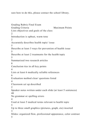 sure how to do this, please contact the school library.
Grading Rubric Final Exam
Grading Criteria Maximum Points
Lists objectives and goals of the class
2
Introduction is upbeat, warm tone
2
Accurately describes health topic/ issue
5
Describe at least 3 ways for prevention of health issue
5
Describe at least 2 treatments for the health topic
5
Summarized two research articles
8
Conclusion ties in all key points
4
Lists at least 6 medically reliable references
6
Evaluation method clear/ questions listed
4
Classroom set up described
2
Speaker notes written under each slide (at least 5 sentences)
40
No grammar or spelling errors
4
Used at least 5 medical terms relevant to health topic
5
Up to three small graphics (pictures, graph, etc) inserted
3
Slides: organized flow, professional appearance, color contrast
5
 