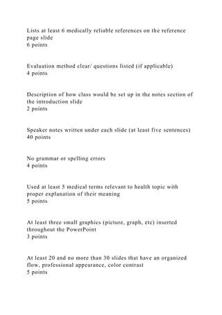 Lists at least 6 medically reliable references on the reference
page slide
6 points
Evaluation method clear/ questions listed (if applicable)
4 points
Description of how class would be set up in the notes section of
the introduction slide
2 points
Speaker notes written under each slide (at least five sentences)
40 points
No grammar or spelling errors
4 points
Used at least 5 medical terms relevant to health topic with
proper explanation of their meaning
5 points
At least three small graphics (picture, graph, etc) inserted
throughout the PowerPoint
3 points
At least 20 and no more than 30 slides that have an organized
flow, professional appearance, color contrast
5 points
 