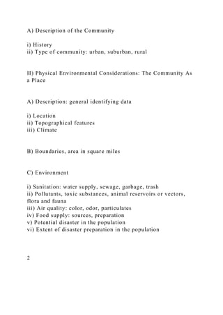 A) Description of the Community
i) History
ii) Type of community: urban, suburban, rural
II) Physical Environmental Considerations: The Community As
a Place
A) Description: general identifying data
i) Location
ii) Topographical features
iii) Climate
B) Boundaries, area in square miles
C) Environment
i) Sanitation: water supply, sewage, garbage, trash
ii) Pollutants, toxic substances, animal reservoirs or vectors,
flora and fauna
iii) Air quality: color, odor, particulates
iv) Food supply: sources, preparation
v) Potential disaster in the population
vi) Extent of disaster preparation in the population
2
 