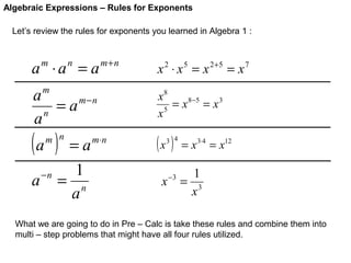 Algebraic Expressions – Rules for Exponents
Let’s review the rules for exponents you learned in Algebra 1 :

a ⋅a = a
m

n

m+n

m

a
= a m−n
n
a

(a )

m n

a

−n

=a
1
= n
a

m⋅ n

x 2 ⋅ x 5 = x 2+5 = x 7
x8
= x 8−5 = x 3
x5

(x )

3 4

x

−3

= x 3⋅4 = x12

1
= 3
x

What we are going to do in Pre – Calc is take these rules and combine them into
multi – step problems that might have all four rules utilized.

 
