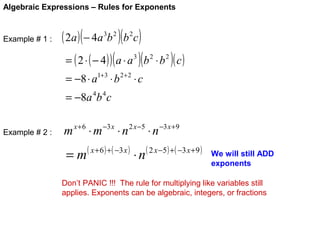 Algebraic Expressions – Rules for Exponents

Example # 1 :

( 2a ) ( − 4a 3b 2 )(b 2c )

= ( 2 ⋅ ( − 4 ) ) ( a ⋅ a 3 )( b 2 ⋅ b 2 )( c )
= −8 ⋅ a1+3 ⋅ b 2+ 2 ⋅ c
= −8a 4b 4 c

Example # 2 :

m x + 6 ⋅ m −3 x ⋅ n 2 x −5 ⋅ n −3 x +9

=m

( x + 6 ) + ( −3 x )

⋅n

( 2 x −5 ) + ( −3 x + 9 )

We will still ADD
exponents

Don’t PANIC !!! The rule for multiplying like variables still
applies. Exponents can be algebraic, integers, or fractions

 