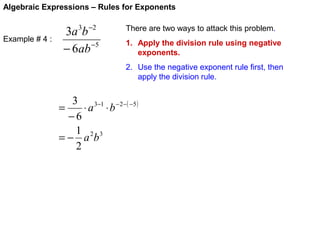 Algebraic Expressions – Rules for Exponents

Example # 4 :

3a 3b −2
− 6ab −5

There are two ways to attack this problem.
1. Apply the division rule using negative
exponents.
2. Use the negative exponent rule first, then
apply the division rule.

3 3−1 − 2−( −5 )
=
⋅ a ⋅b
−6
1 2 3
=− a b
2

 