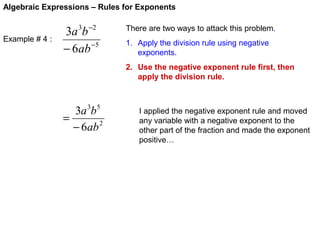 Algebraic Expressions – Rules for Exponents

Example # 4 :

3a 3b −2
− 6ab −5

There are two ways to attack this problem.
1. Apply the division rule using negative
exponents.
2. Use the negative exponent rule first, then
apply the division rule.

3a 3b 5
=
− 6ab 2

I applied the negative exponent rule and moved
any variable with a negative exponent to the
other part of the fraction and made the exponent
positive…

 