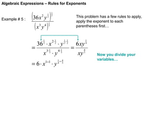 Algebraic Expressions – Rules for Exponents

Example # 5 :

(36 x y )
1
2

2

(x y )
3

=

4

1
2

This problem has a few rules to apply,
apply the exponent to each
parentheses first…

1
3

1
2

36 ⋅ x

2⋅ 1
2

⋅y

3⋅ 1
3

4⋅ 1
3

1−1

1−4
4 3

x ⋅y

= 6⋅ x

⋅y

1⋅1
2 2

=

6 xy
xy

4
3

1
4

Now you divide your
variables…

 