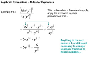 Algebraic Expressions – Rules for Exponents

Example # 5 :

(36 x y )
1
2

2

(x y )
3

=

4

1
2

This problem has a few rules to apply,
apply the exponent to each
parentheses first…

1
3

1
2

36 ⋅ x

2⋅ 1
2

⋅y

3⋅ 1
3

4⋅ 1
3

1−1

1−4
4 3

x ⋅y

= 6⋅ x
= 6y

13
− 12

⋅y

=

6
y

13
12

1⋅1
2 2

=

6 xy
xy

1
4

4
3

Anything to the zero
power = 1, and it is not
necessary to change
improper fractions to
mixed numbers…

 
