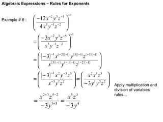 Algebraic Expressions – Rules for Exponents

Example # 6 :

 − 12 x y z

 4 x 3 y −1 z − 2

−2

3 −5






−1

−1

 − 3x y z 
=  3 −1 − 2 
 x y z



 ( − 3) −1 x ( − 2 )( −1) y ( 3 )( −1) z ( −5 )( −1) 

=
( 3 )( −1) ( −1)( −1) ( − 2 )( −1)


x
y
z


 ( − 3) −1 x 2 y −3 z 5   x 2 x 3 z 5 
=
=
−3 1 2
 − 3 y1 y 3 z 2 



x yz


 
−2

3 −5

x 2 + 3 z 5− 2
x5 z 3
=
=
1+ 3
− 3y
− 3y4

Apply multiplication and
division of variables
rules…

 