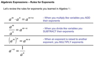 Algebraic Expressions – Rules for Exponents
Let’s review the rules for exponents you learned in Algebra 1 :

a ⋅a = a
m

n

m+n

- When you multiply like variables you ADD
their exponents

m

a
= a m−n
n
a

(a )

m n

a

−n

=a
1
= n
a

m⋅ n

- When you divide like variables you
SUBTRACT their exponents
- When an exponent is raised to another
exponent, you MULTIPLY exponents

 