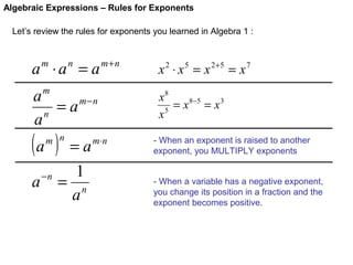 Algebraic Expressions – Rules for Exponents
Let’s review the rules for exponents you learned in Algebra 1 :

a ⋅a = a
m

n

m+n

m

a
= a m−n
n
a

(a )

m n

a

−n

=a
1
= n
a

m⋅ n

x 2 ⋅ x 5 = x 2+5 = x 7
x8
= x 8−5 = x 3
x5
- When an exponent is raised to another
exponent, you MULTIPLY exponents
- When a variable has a negative exponent,
you change its position in a fraction and the
exponent becomes positive.

 
