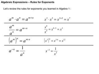Algebraic Expressions – Rules for Exponents
Let’s review the rules for exponents you learned in Algebra 1 :

a ⋅a = a
m

n

m+n

m

a
= a m−n
n
a

(a )

m n

a

−n

=a
1
= n
a

m⋅ n

x 2 ⋅ x 5 = x 2+5 = x 7
x8
= x 8−5 = x 3
x5

(x )

3 4

x

−3

= x 3⋅4 = x12

1
= 3
x

 