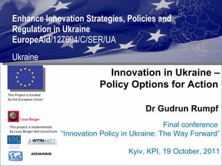 Enhance Innovation Strategies, Policies and Regulation in Ukraine  EuropeAid /127694/C/SER/UA Ukraine This project is implemented  by Louis Berger-led Consortium  This Project is funded  by the European Union  Innovation in Ukraine – Policy Options for Action   Dr Gudrun Rumpf   Final conference  “ Innovation Policy in Ukraine: The Way Forward” Kyiv, KPI, 19 October, 2011 