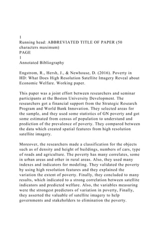 1
Running head: ABBREVIATED TITLE OF PAPER (50
characters maximum)
PAGE
1
Annotated Bibliography
Engstrom, R., Hersh, J., & Newhouse, D. (2016). Poverty in
HD: What Does High Resolution Satellite Imagery Reveal about
Economic Welfare. Working paper.
This paper was a joint effort between researchers and seminar
participants at the Boston University Development. The
researchers got a financial support from the Strategic Research
Program and World Bank Innovation. They selected areas for
the sample, and they used some statistics of GN poverty and got
some estimated from census of population to understand and
prediction of the prevalence of poverty. They compared between
the data which created spatial features from high resolution
satellite imagery.
Moreover, the researchers made a classification for the objects
such as of density and height of buildings, numbers of cars, type
of roads and agriculture. The poverty has many correlates, some
in urban areas and other in rural areas. Also, they used many
indexes and indicators for modeling. They validated the poverty
by using high resolution features and they explained the
variation the extent of poverty. Finally, they concluded to many
results, which indicated to a strong correlation between satellite
indicators and predicted welfare. Also, the variables measuring
were the strongest predictors of variation in poverty, Finally,
they asserted the valuable of satellite imagery to help
governments and stakeholders to elimination the poverty.
 