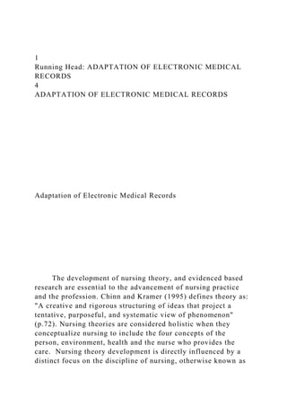 1
Running Head: ADAPTATION OF ELECTRONIC MEDICAL
RECORDS
4
ADAPTATION OF ELECTRONIC MEDICAL RECORDS
Adaptation of Electronic Medical Records
The development of nursing theory, and evidenced based
research are essential to the advancement of nursing practice
and the profession. Chinn and Kramer (1995) defines theory as:
"A creative and rigorous structuring of ideas that project a
tentative, purposeful, and systematic view of phenomenon"
(p.72). Nursing theories are considered holistic when they
conceptualize nursing to include the four concepts of the
person, environment, health and the nurse who provides the
care. Nursing theory development is directly influenced by a
distinct focus on the discipline of nursing, otherwise known as
 