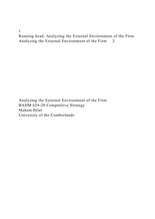 1
Running head: Analyzing the External Environment of the Firm
Analyzing the External Environment of the Firm 2
Analyzing the External Environment of the Firm
BADM 624-20 Competitive Strategy
Maham Bilal
University of the Cumberlands
 
