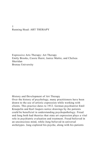1
Running Head: ART THERAPY
Expressive Arts Therapy: Art Therapy
Emily Brooks, Cassie Hurst, Janice Mattie, and Chelsea
Sheridan
Brenau University
History and Development of Art Therapy
Over the history of psychology, many practitioners have been
drawn to the use of artistic expression while working with
clients. This practice dates to 1912. German psychiatrist Emil
Kraepelin and Karl Jaspers notice drawings by the patients
could be beneficial in understanding psychopathology. Freud
and Jung both had theories that state art expression plays a vital
role in psychiatric evaluation and treatment. Freud believed in
an unconscious mind, while Jung believed in universal
archetypes. Jung explored his psyche, along with his patients
 