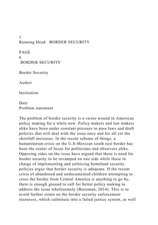 1
Running Head: BORDER SECURITY
PAGE
6
BORDER SECURITY
Border Security
Author
Institution
Date
Problem statement
The problem of border security is a swore wound in American
policy making for a while now. Policy makers and law makers
alike have been under constant pressure to pass laws and draft
policies that will deal with the issue once and for all yet the
shortfall increases. In the recent scheme of things, a
humanitarian crisis on the U.S-Mexican south east border has
been the center of focus for politicians and observers alike.
Opposing sides on the issue have argued that there is need for
border security to be revamped on one side while those in
charge of implementing and enforcing homeland security
policies argue that border security is adequate. If the recent
crisis of abandoned and undocumented children attempting to
cross the border from Central America is anything to go by,
there is enough ground to call for better policy making to
address the issue wholesomely (Boozman, 2014). This is to
avoid further strain on the border security enforcement
resources, which culminate into a failed justice system, as well
 