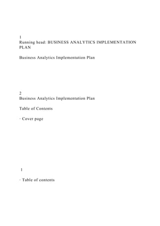 1
Running head: BUSINESS ANALYTICS IMPLEMENTATION
PLAN
Business Analytics Implementation Plan
2
Business Analytics Implementation Plan
Table of Contents
· Cover page
1
· Table of contents
 