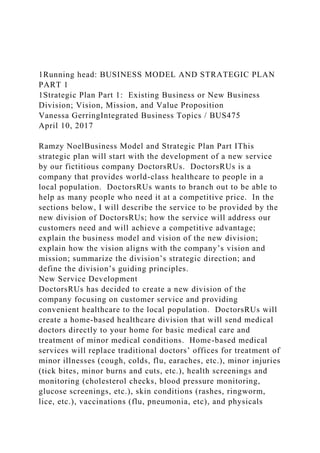 1Running head: BUSINESS MODEL AND STRATEGIC PLAN
PART 1
1Strategic Plan Part 1: Existing Business or New Business
Division; Vision, Mission, and Value Proposition
Vanessa GerringIntegrated Business Topics / BUS475
April 10, 2017
Ramzy NoelBusiness Model and Strategic Plan Part IThis
strategic plan will start with the development of a new service
by our fictitious company DoctorsRUs. DoctorsRUs is a
company that provides world-class healthcare to people in a
local population. DoctorsRUs wants to branch out to be able to
help as many people who need it at a competitive price. In the
sections below, I will describe the service to be provided by the
new division of DoctorsRUs; how the service will address our
customers need and will achieve a competitive advantage;
explain the business model and vision of the new division;
explain how the vision aligns with the company’s vision and
mission; summarize the division’s strategic direction; and
define the division’s guiding principles.
New Service Development
DoctorsRUs has decided to create a new division of the
company focusing on customer service and providing
convenient healthcare to the local population. DoctorsRUs will
create a home-based healthcare division that will send medical
doctors directly to your home for basic medical care and
treatment of minor medical conditions. Home-based medical
services will replace traditional doctors’ offices for treatment of
minor illnesses (cough, colds, flu, earaches, etc.), minor injuries
(tick bites, minor burns and cuts, etc.), health screenings and
monitoring (cholesterol checks, blood pressure monitoring,
glucose screenings, etc.), skin conditions (rashes, ringworm,
lice, etc.), vaccinations (flu, pneumonia, etc), and physicals
 