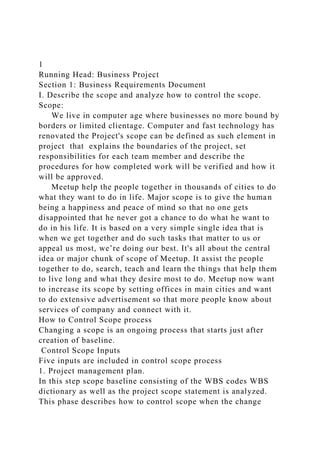 1
Running Head: Business Project
Section 1: Business Requirements Document
I. Describe the scope and analyze how to control the scope.
Scope:
We live in computer age where businesses no more bound by
borders or limited clientage. Computer and fast technology has
renovated the Project's scope can be defined as such element in
project that explains the boundaries of the project, set
responsibilities for each team member and describe the
procedures for how completed work will be verified and how it
will be approved.
Meetup help the people together in thousands of cities to do
what they want to do in life. Major scope is to give the human
being a happiness and peace of mind so that no one gets
disappointed that he never got a chance to do what he want to
do in his life. It is based on a very simple single idea that is
when we get together and do such tasks that matter to us or
appeal us most, we’re doing our best. It's all about the central
idea or major chunk of scope of Meetup. It assist the people
together to do, search, teach and learn the things that help them
to live long and what they desire most to do. Meetup now want
to increase its scope by setting offices in main cities and want
to do extensive advertisement so that more people know about
services of company and connect with it.
How to Control Scope process
Changing a scope is an ongoing process that starts just after
creation of baseline.
Control Scope Inputs
Five inputs are included in control scope process
1. Project management plan.
In this step scope baseline consisting of the WBS codes WBS
dictionary as well as the project scope statement is analyzed.
This phase describes how to control scope when the change
 