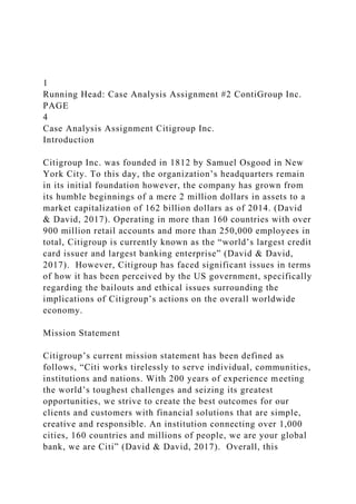 1
Running Head: Case Analysis Assignment #2 ContiGroup Inc.
PAGE
4
Case Analysis Assignment Citigroup Inc.
Introduction
Citigroup Inc. was founded in 1812 by Samuel Osgood in New
York City. To this day, the organization’s headquarters remain
in its initial foundation however, the company has grown from
its humble beginnings of a mere 2 million dollars in assets to a
market capitalization of 162 billion dollars as of 2014. (David
& David, 2017). Operating in more than 160 countries with over
900 million retail accounts and more than 250,000 employees in
total, Citigroup is currently known as the “world’s largest credit
card issuer and largest banking enterprise” (David & David,
2017). However, Citigroup has faced significant issues in terms
of how it has been perceived by the US government, specifically
regarding the bailouts and ethical issues surrounding the
implications of Citigroup’s actions on the overall worldwide
economy.
Mission Statement
Citigroup’s current mission statement has been defined as
follows, “Citi works tirelessly to serve individual, communities,
institutions and nations. With 200 years of experience meeting
the world’s toughest challenges and seizing its greatest
opportunities, we strive to create the best outcomes for our
clients and customers with financial solutions that are simple,
creative and responsible. An institution connecting over 1,000
cities, 160 countries and millions of people, we are your global
bank, we are Citi” (David & David, 2017). Overall, this
 