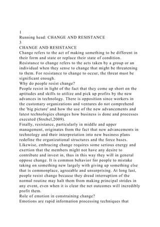 1
Running head: CHANGE AND RESISTANCE
3
CHANGE AND RESISTANCE
Change refers to the act of making something to be different in
their form and state or replace their state of condition.
Resistance to change refers to the acts taken by a group or an
individual when they sense to change that might be threatening
to them. For resistance to change to occur, the threat must be
significant enough.
Why do people resist change?
People resist in light of the fact that they come up short on the
aptitudes and skills to utilize and pick up profits by the new
advances in technology. There is opposition since workers in
the customary organizations and ventures do not comprehend
the 'big picture' and how the use of the new advancements and
latest technologies changes how business is done and processes
executed (Strebel,2009).
Finally, resistance, particularly in middle and upper
management, originates from the fact that new advancements in
technology and their interpretation into new business plans
redefine the organizational structures and the force bases.
Likewise, embracing change requires some serious energy and
exertion that the members might not have any desire to
contribute and invest in, thus in this way they will in general
oppose change. It is common behavior for people to mistake
taking on something new largely with giving up something else
that is commonplace, agreeable and unsurprising. At long last,
people resist change because they dread interruption of the
normal routine may halt them from making principal strides in
any event, even when it is clear the net outcomes will incredibly
profit them.
Role of emotion in constraining change?
Emotions are rapid information processing techniques that
 