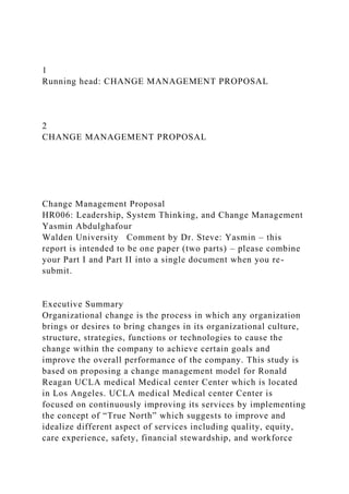 1
Running head: CHANGE MANAGEMENT PROPOSAL
2
CHANGE MANAGEMENT PROPOSAL
Change Management Proposal
HR006: Leadership, System Thinking, and Change Management
Yasmin Abdulghafour
Walden University Comment by Dr. Steve: Yasmin – this
report is intended to be one paper (two parts) – please combine
your Part I and Part II into a single document when you re-
submit.
Executive Summary
Organizational change is the process in which any organization
brings or desires to bring changes in its organizational culture,
structure, strategies, functions or technologies to cause the
change within the company to achieve certain goals and
improve the overall performance of the company. This study is
based on proposing a change management model for Ronald
Reagan UCLA medical Medical center Center which is located
in Los Angeles. UCLA medical Medical center Center is
focused on continuously improving its services by implementing
the concept of “True North” which suggests to improve and
idealize different aspect of services including quality, equity,
care experience, safety, financial stewardship, and workforce
 