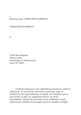 1
Running head: CHILD DEVELOPMENT
CHILD DEVELOPMENT
0
Child Development
Selena Lama
Psychology of Adolescence
April 28, 2020
Child development is the undertaking growth of a child to
adolescent. It can become conscious in growing stage of
children by the representations of family, environment, peers,
and society as they are significant factors for child
development. During the transition from childhood to early
adolescence, children increasingly perceive members of high-
 