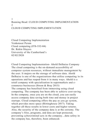 1
Running Head: CLOUD COMPUTING IMPLEMENTATION
2
CLOUD COMPUTING IMPLEMENTATION
Cloud Computing Implementation
Venkatasai Peram
Cloud computing (ITS-532-04)
Dr. Robin Slayers
University of the Cumberland’s
02/02/2020
Cloud Computing Implementation- Ahold Delhaize Company
The cloud computing is the on-demand accessibility of
computer system resources, without immediate management by
the user. It majors on the storage of software data. Ahold
Delhaize is one of the organizations that utilize computing in its
operations and has reaped from it in many ways. Ahold is a
retail company with specialization in supermarkets and e-
commerce businesses (Strom & Bray 2015)
The company has benefited from immersing using cloud
computing. The company has been able to achieve cost-saving.
In the company, once you are on the cloud, you can easily
access company data saving both time and money in project
startups. Cloud computing offers the pay as you go system,
which provides more space (Rittinghouse 2017). Taking
together all these results in lower costs and higher returns.
Also, the security of the company data is at the extreme. The
company’s files, programs, and data are kept protected,
preventing cybercriminal acts in the company…data safety in
the company has, therefore, been enhanced.
 