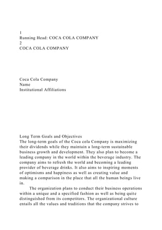 1
Running Head: COCA COLA COMPANY
2
COCA COLA COMPANY
Coca Cola Company
Name
Institutional Affiliations
Long Term Goals and Objectives
The long-term goals of the Coca cola Company is maximizing
their dividends while they maintain a long-term sustainable
business growth and development. They also plan to become a
leading company in the world within the beverage industry. The
company aims to refresh the world and becoming a leading
provider of beverage drinks. It also aims to inspiring moments
of optimisms and happiness as well as creating value and
making a comparison in the place that all the human beings live
in.
The organization plans to conduct their business operations
within a unique and a specified fashion as well as being quite
distinguished from its competitors. The organizational culture
entails all the values and traditions that the company strives to
 