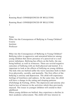 1
Running Head: CONSEQUENCES OF BULLYING
Running Head: CONSEQUENCES OF BULLYING
1
Name
What Are the Consequences of Bullying in Young Children?
Course
Institute
Professor
What Are the Consequences of Bullying in Young Children?
Bullying refers to aggressive and unwanted behavior among
young children that shows presence of a perceived or a real
power imbalance. Bullying has effects on the bully, the one
being bullied, as well as witnesses. There are several negative
outcomes of bullying with are both physical and mental. It is
important to look at the effects of bullying on young children.
The kids who are bullied suffer the worst outcomes both in their
lives physically, socially, and mentally. The first effect of the
bullying is anxiety and depression. The child will experience
feelings of loneliness and sadness. At the same time, the child
will have a change in the eating and sleeping patterns
(Fullchange & Furlong, 2016). The depression and anxiety also
lead to loss of interest in the activities which they previously
enjoyed. The issues in younger children will extend to their
adulthood.
When young children are bullied, they experience a decline in
their academic achievement. The child will lose interest in
 