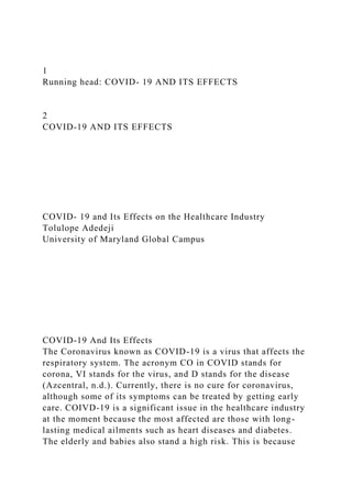 1
Running head: COVID- 19 AND ITS EFFECTS
2
COVID-19 AND ITS EFFECTS
COVID- 19 and Its Effects on the Healthcare Industry
Tolulope Adedeji
University of Maryland Global Campus
COVID-19 And Its Effects
The Coronavirus known as COVID-19 is a virus that affects the
respiratory system. The acronym CO in COVID stands for
corona, VI stands for the virus, and D stands for the disease
(Azcentral, n.d.). Currently, there is no cure for coronavirus,
although some of its symptoms can be treated by getting early
care. COIVD-19 is a significant issue in the healthcare industry
at the moment because the most affected are those with long-
lasting medical ailments such as heart diseases and diabetes.
The elderly and babies also stand a high risk. This is because
 