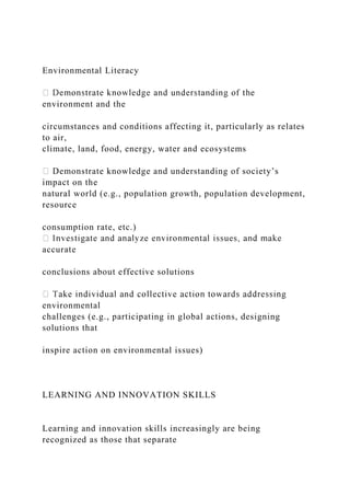 Environmental Literacy
environment and the
circumstances and conditions affecting it, particularly as relates
to air,
climate, land, food, energy, water and ecosystems
Demonstrate knowledge and understanding of society’s
impact on the
natural world (e.g., population growth, population development,
resource
consumption rate, etc.)
accurate
conclusions about effective solutions
environmental
challenges (e.g., participating in global actions, designing
solutions that
inspire action on environmental issues)
LEARNING AND INNOVATION SKILLS
Learning and innovation skills increasingly are being
recognized as those that separate
 