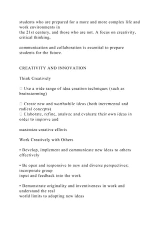students who are prepared for a more and more complex life and
work environments in
the 21st century, and those who are not. A focus on creativity,
critical thinking,
communication and collaboration is essential to prepare
students for the future.
CREATIVITY AND INNOVATION
Think Creatively
brainstorming)
ntal and
radical concepts)
order to improve and
maximize creative efforts
Work Creatively with Others
• Develop, implement and communicate new ideas to others
effectively
• Be open and responsive to new and diverse perspectives;
incorporate group
input and feedback into the work
• Demonstrate originality and inventiveness in work and
understand the real
world limits to adopting new ideas
 