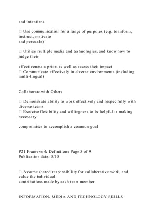 and intentions
nge of purposes (e.g. to inform,
instruct, motivate
and persuade)
judge their
effectiveness a priori as well as assess their impact
g
multi-lingual)
Collaborate with Others
diverse teams
necessary
compromises to accomplish a common goal
P21 Framework Definitions Page 5 of 9
Publication date: 5/15
value the individual
contributions made by each team member
INFORMATION, MEDIA AND TECHNOLOGY SKILLS
 