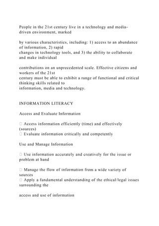 People in the 21st century live in a technology and media-
driven environment, marked
by various characteristics, including: 1) access to an abundance
of information, 2) rapid
changes in technology tools, and 3) the ability to collaborate
and make individual
contributions on an unprecedented scale. Effective citizens and
workers of the 21st
century must be able to exhibit a range of functional and critical
thinking skills related to
information, media and technology.
INFORMATION LITERACY
Access and Evaluate Information
s information efficiently (time) and effectively
(sources)
Use and Manage Information
problem at hand
m a wide variety of
sources
surrounding the
access and use of information
 