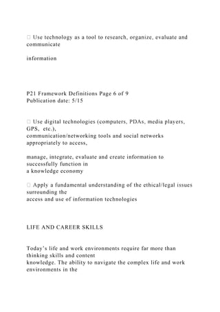 communicate
information
P21 Framework Definitions Page 6 of 9
Publication date: 5/15
GPS, etc.),
communication/networking tools and social networks
appropriately to access,
manage, integrate, evaluate and create information to
successfully function in
a knowledge economy
surrounding the
access and use of information technologies
LIFE AND CAREER SKILLS
Today’s life and work environments require far more than
thinking skills and content
knowledge. The ability to navigate the complex life and work
environments in the
 