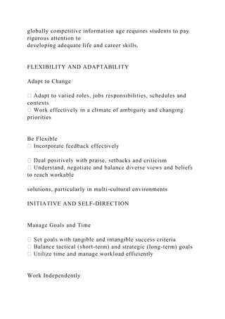 globally competitive information age requires students to pay
rigorous attention to
developing adequate life and career skills.
FLEXIBILITY AND ADAPTABILITY
Adapt to Change
contexts
priorities
Be Flexible
cks and criticism
to reach workable
solutions, particularly in multi-cultural environments
INITIATIVE AND SELF-DIRECTION
Manage Goals and Time
e success criteria
-term) and strategic (long-term) goals
Work Independently
 